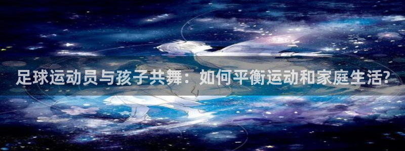 足球运动员与孩子共舞：如何平衡运动和家庭生活?